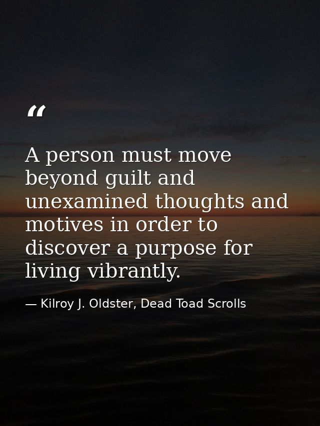 A person must move beyond guilt and unexamined thoughts and motives in order to discover a purpose for living vibrantly. — Kilroy J. Oldster, Dead Toad Scrolls