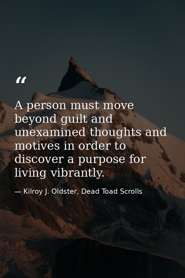 A person must move beyond guilt and unexamined thoughts and motives in order to discover a purpose for living vibrantly. — Kilroy J. Oldster, Dead Toad Scrolls
