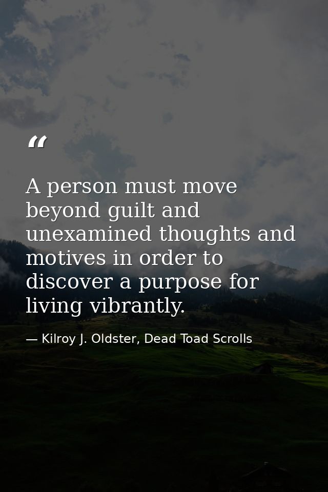 A person must move beyond guilt and unexamined thoughts and motives in order to discover a purpose for living vibrantly. — Kilroy J. Oldster, Dead Toad Scrolls