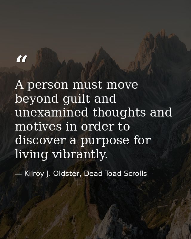 A person must move beyond guilt and unexamined thoughts and motives in order to discover a purpose for living vibrantly. — Kilroy J. Oldster, Dead Toad Scrolls