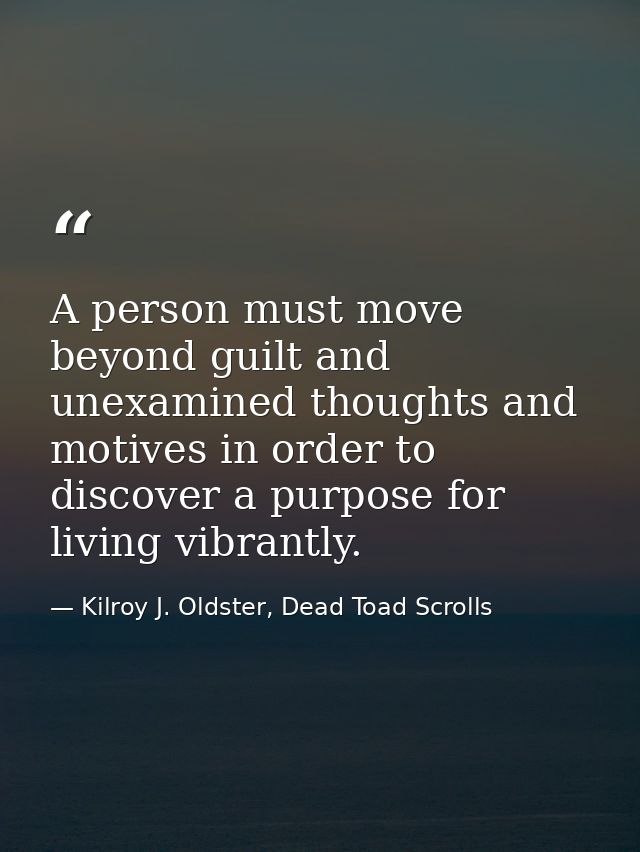 A person must move beyond guilt and unexamined thoughts and motives in order to discover a purpose for living vibrantly. — Kilroy J. Oldster, Dead Toad Scrolls