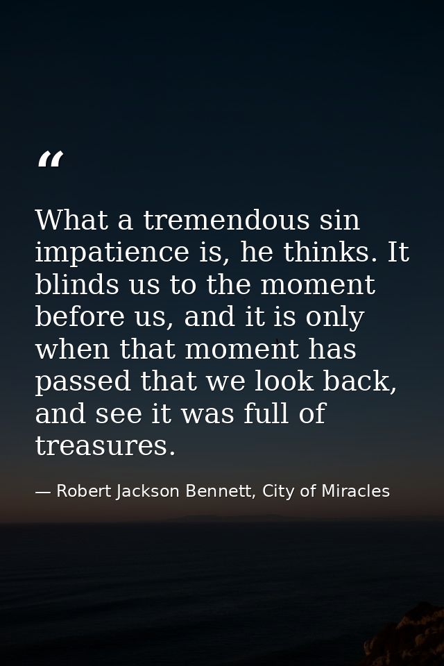 What a tremendous sin impatience is, he thinks. It blinds us to the moment before us, and it is only when that moment ha — Robert Jackson Bennett, City of Miracles