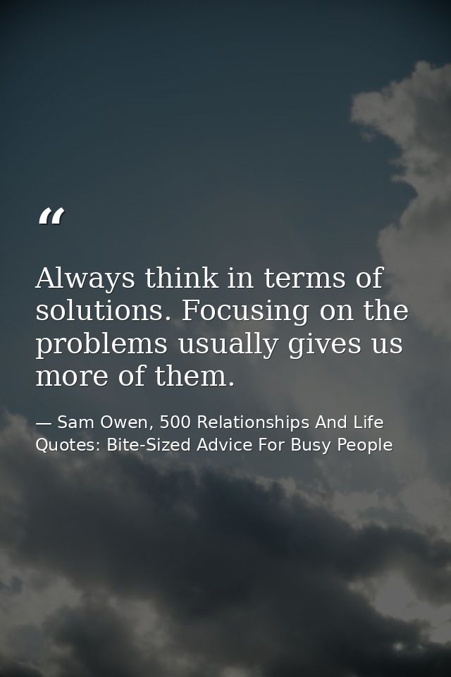 Always think in terms of solutions. Focusing on the problems usually gives us more of them. — Sam Owen, 500 Relationships And Life Quotes: Bite-Sized Advice For Busy People