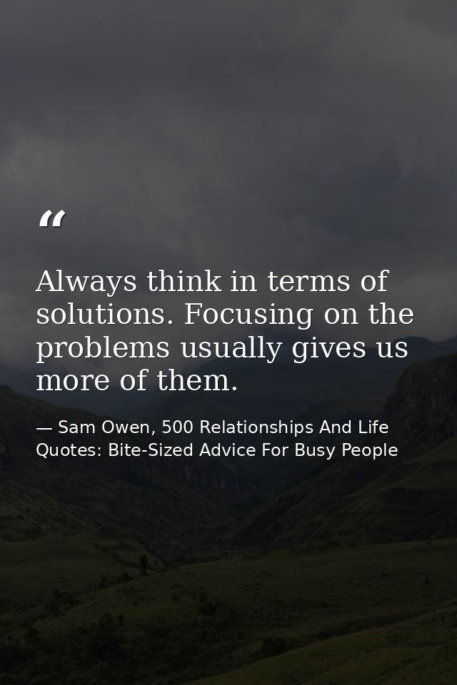 Always think in terms of solutions. Focusing on the problems usually gives us more of them. — Sam Owen, 500 Relationships And Life Quotes: Bite-Sized Advice For Busy People