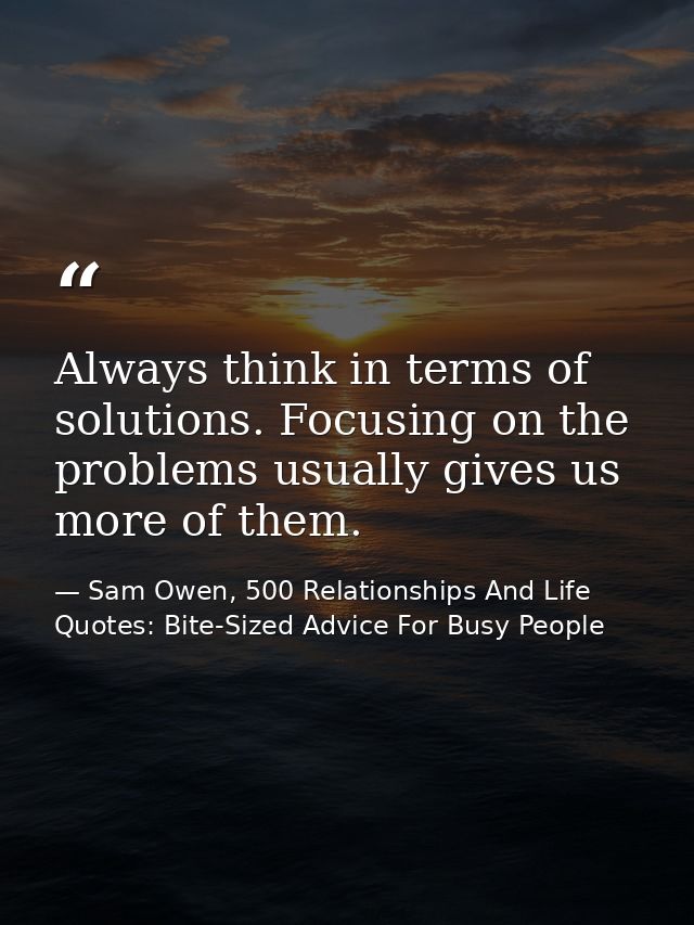 Always think in terms of solutions. Focusing on the problems usually gives us more of them. — Sam Owen, 500 Relationships And Life Quotes: Bite-Sized Advice For Busy People
