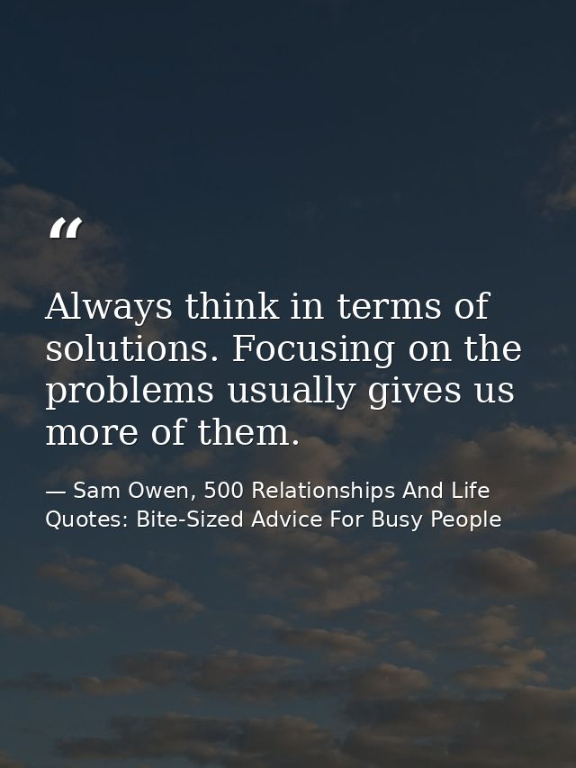 Always think in terms of solutions. Focusing on the problems usually gives us more of them. — Sam Owen, 500 Relationships And Life Quotes: Bite-Sized Advice For Busy People