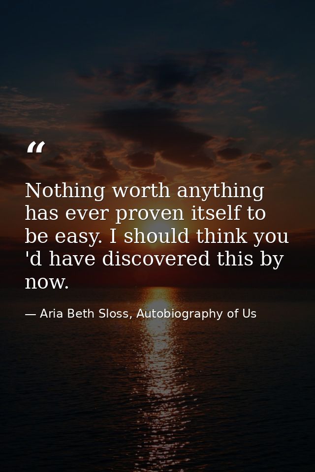 Nothing worth anything has ever proven itself to be easy. I should think you 'd have discovered this by now. — Aria Beth Sloss, Autobiography of Us