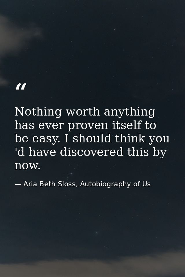Nothing worth anything has ever proven itself to be easy. I should think you 'd have discovered this by now. — Aria Beth Sloss, Autobiography of Us