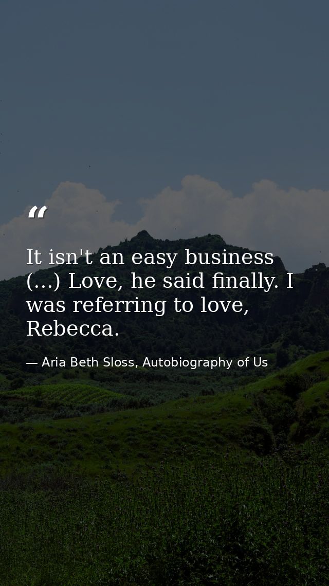 It isn't an easy business (...) Love, he said finally. I was referring to love, Rebecca. — Aria Beth Sloss, Autobiography of Us