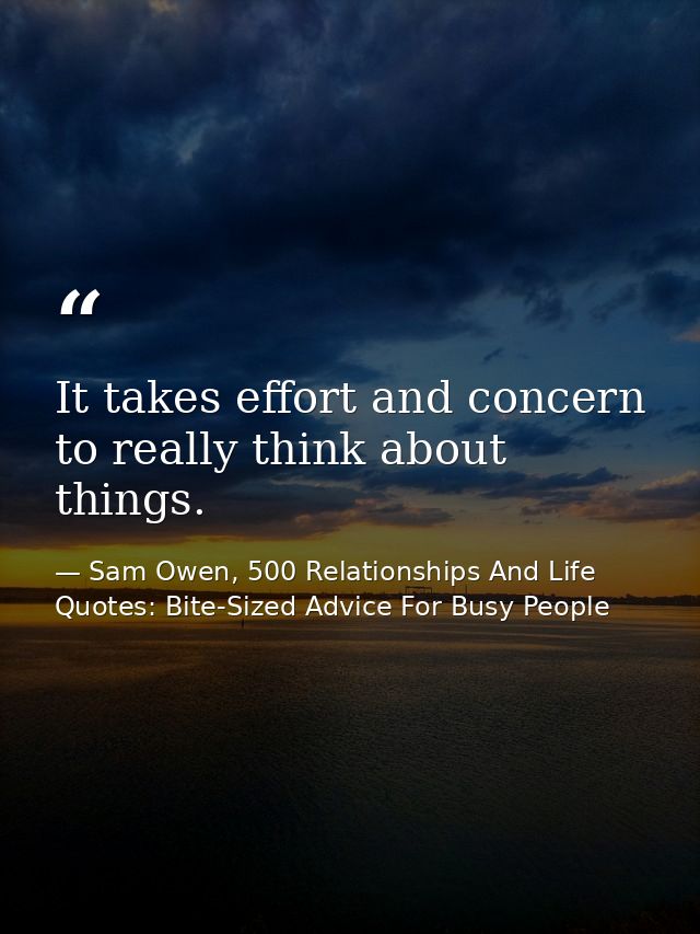 It takes effort and concern to really think about things. — Sam Owen, 500 Relationships And Life Quotes: Bite-Sized Advice For Busy People