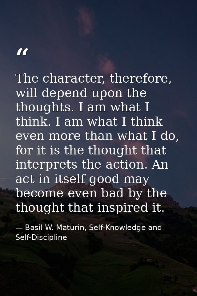 The character, therefore, will depend upon the thoughts. I am what I think. I am what I think even more than what I do,  — Basil W. Maturin, Self-Knowledge and Self-Discipline