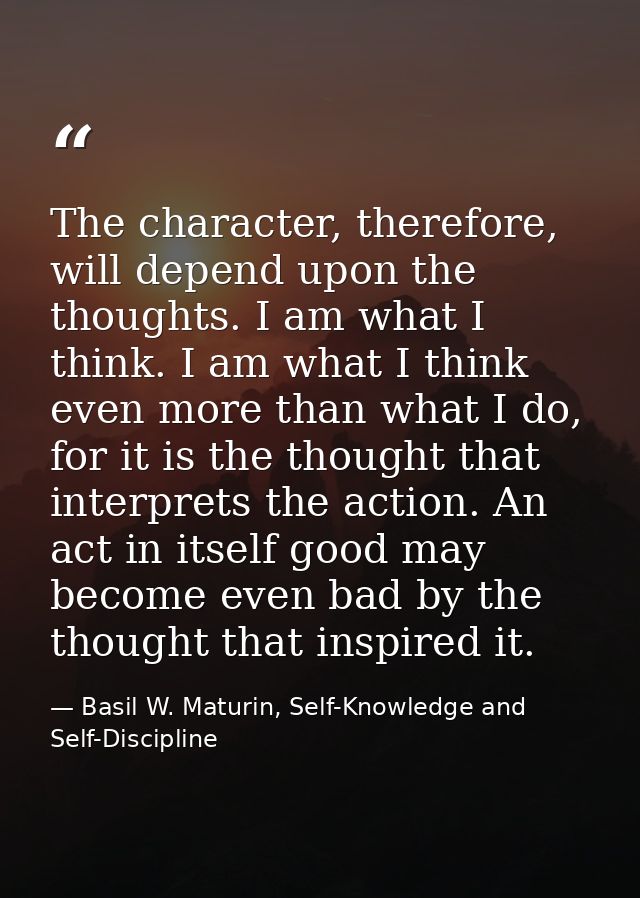 The character, therefore, will depend upon the thoughts. I am what I think. I am what I think even more than what I do,  — Basil W. Maturin, Self-Knowledge and Self-Discipline
