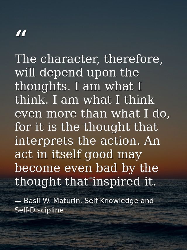 The character, therefore, will depend upon the thoughts. I am what I think. I am what I think even more than what I do,  — Basil W. Maturin, Self-Knowledge and Self-Discipline