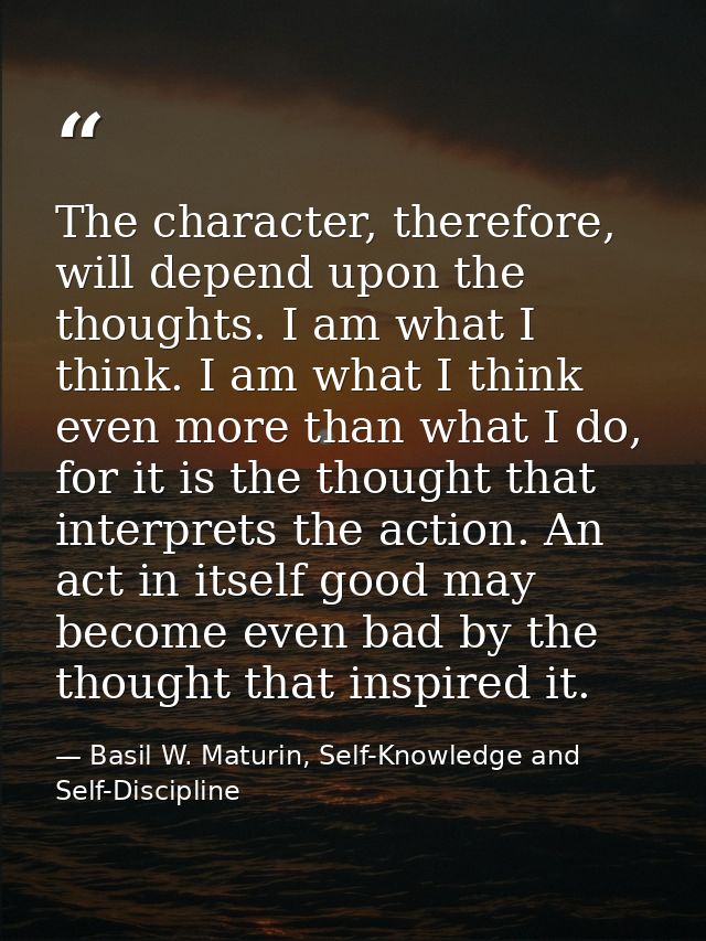 The character, therefore, will depend upon the thoughts. I am what I think. I am what I think even more than what I do,  — Basil W. Maturin, Self-Knowledge and Self-Discipline