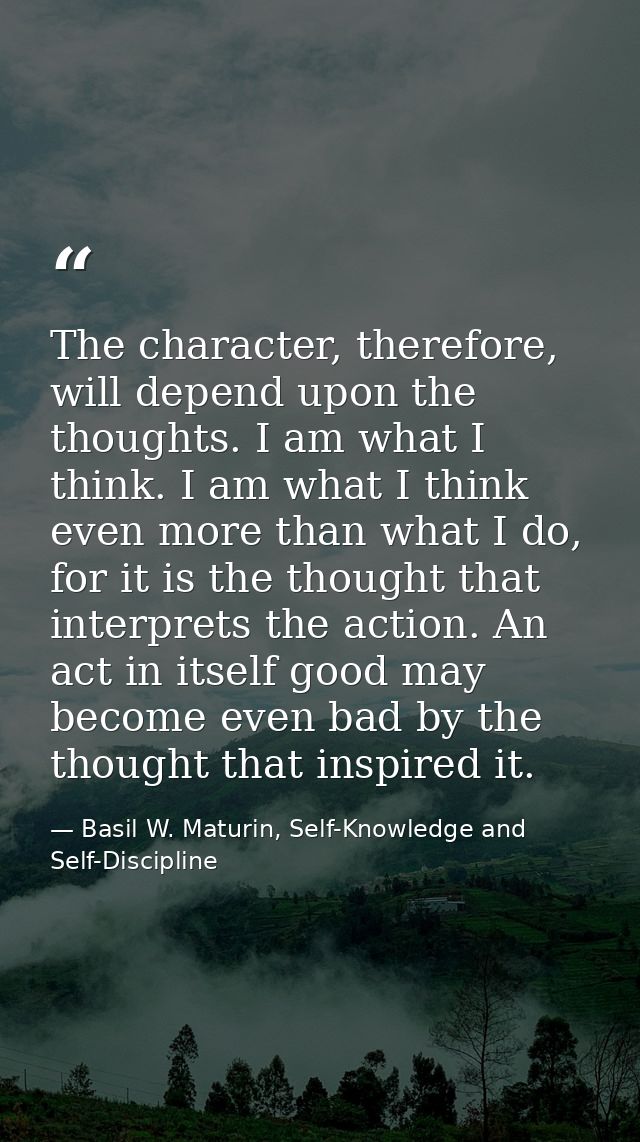 The character, therefore, will depend upon the thoughts. I am what I think. I am what I think even more than what I do,  — Basil W. Maturin, Self-Knowledge and Self-Discipline