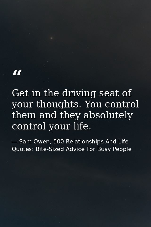 Get in the driving seat of your thoughts. You control them and they absolutely control your life. — Sam Owen, 500 Relationships And Life Quotes: Bite-Sized Advice For Busy People