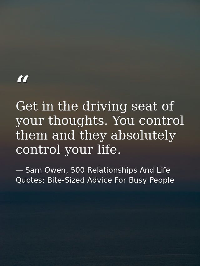 Get in the driving seat of your thoughts. You control them and they absolutely control your life. — Sam Owen, 500 Relationships And Life Quotes: Bite-Sized Advice For Busy People