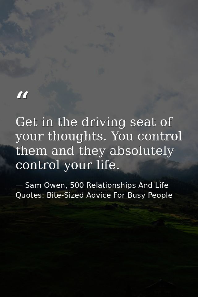 Get in the driving seat of your thoughts. You control them and they absolutely control your life. — Sam Owen, 500 Relationships And Life Quotes: Bite-Sized Advice For Busy People