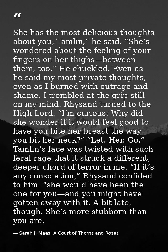 She has the most delicious thoughts about you, Tamlin,” he said. “She’s wondered about the feeling of your fingers on he — Sarah J. Maas, A Court of Thorns and Roses
