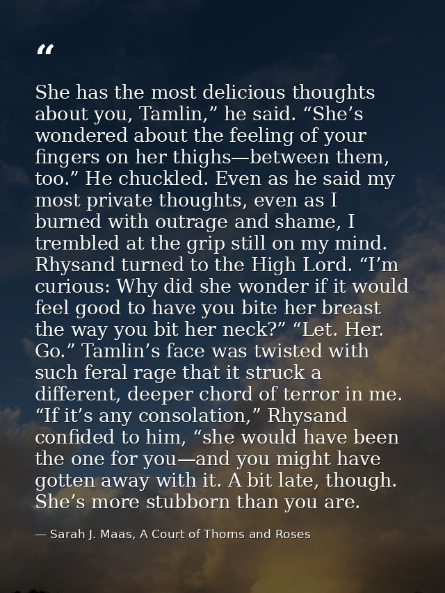 She has the most delicious thoughts about you, Tamlin,” he said. “She’s wondered about the feeling of your fingers on he — Sarah J. Maas, A Court of Thorns and Roses
