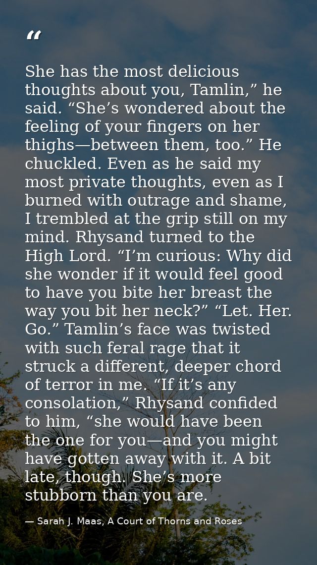 She has the most delicious thoughts about you, Tamlin,” he said. “She’s wondered about the feeling of your fingers on he — Sarah J. Maas, A Court of Thorns and Roses