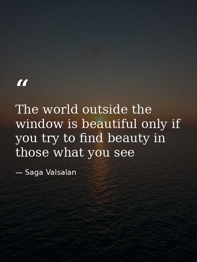 The world outside the window is beautiful only if you try to find beauty in those what you see — Saga Valsalan