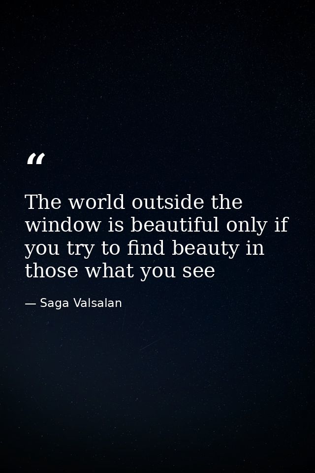 The world outside the window is beautiful only if you try to find beauty in those what you see — Saga Valsalan