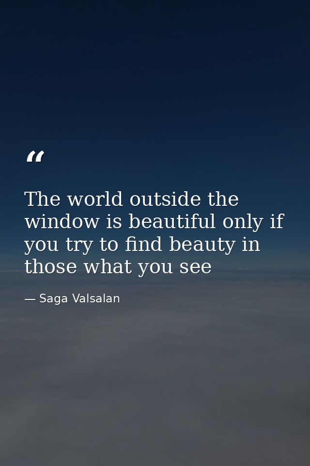 The world outside the window is beautiful only if you try to find beauty in those what you see — Saga Valsalan