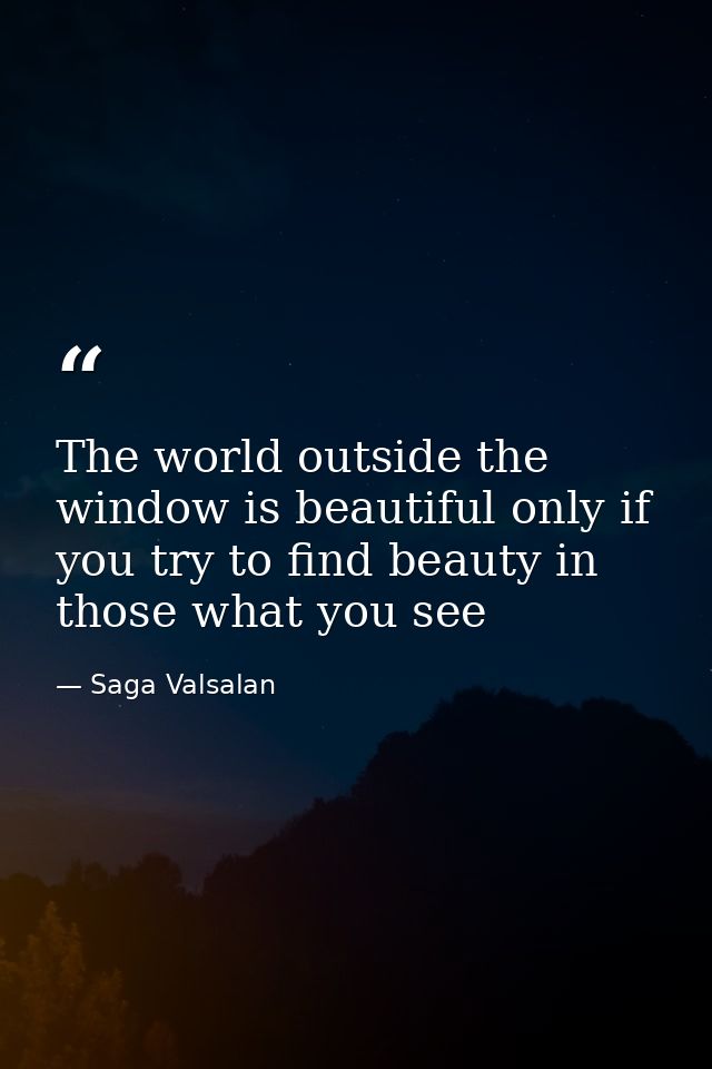 The world outside the window is beautiful only if you try to find beauty in those what you see — Saga Valsalan