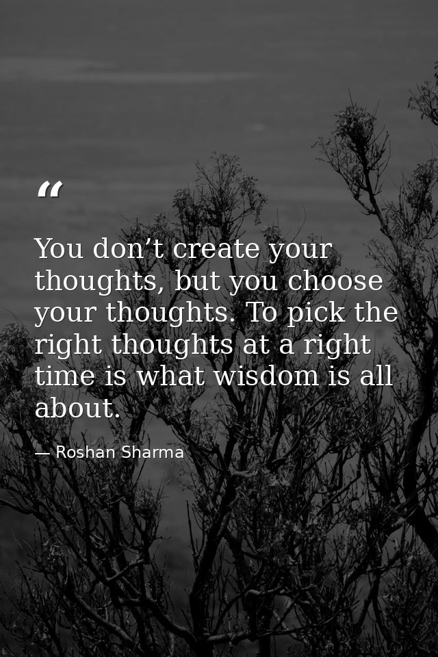 You don’t create your thoughts, but you choose your thoughts. To pick the right thoughts at a right time is what wisdom  — Roshan Sharma