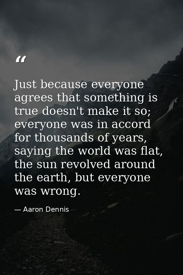 Just because everyone agrees that something is true doesn't make it so; everyone was in accord for thousands of years, s — Aaron Dennis