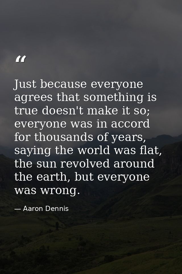 Just because everyone agrees that something is true doesn't make it so; everyone was in accord for thousands of years, s — Aaron Dennis