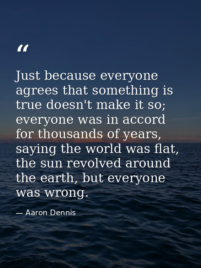 Just because everyone agrees that something is true doesn't make it so; everyone was in accord for thousands of years, s — Aaron Dennis