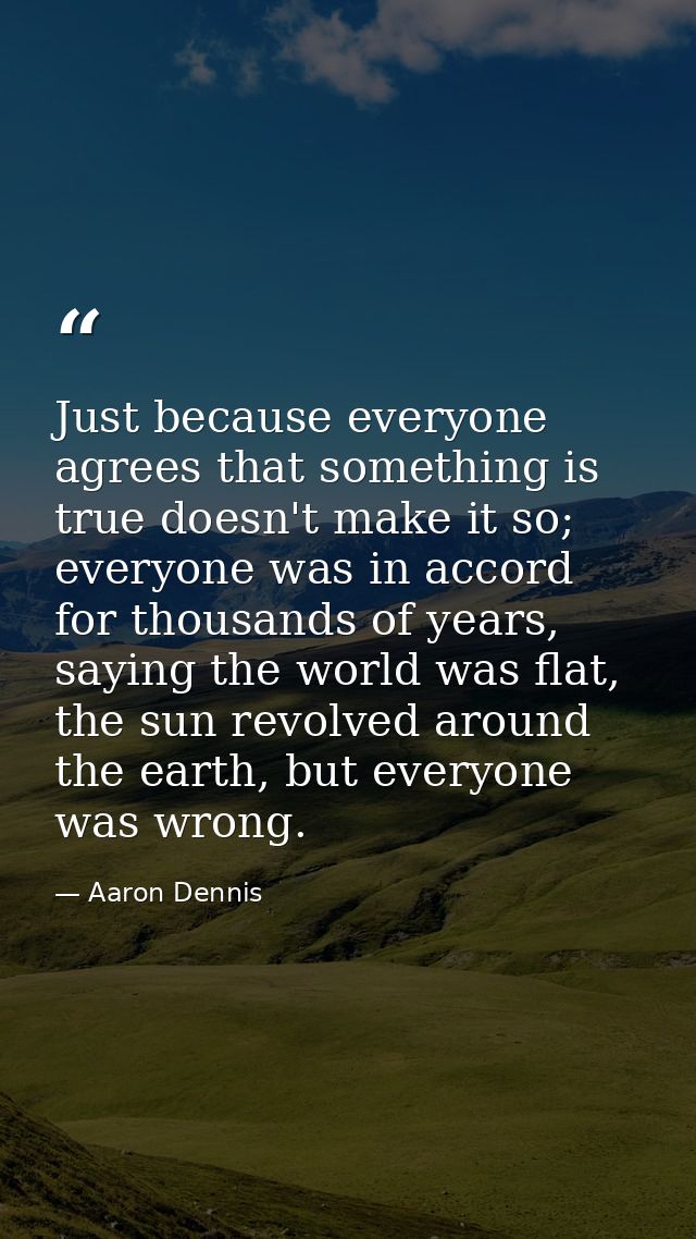 Just because everyone agrees that something is true doesn't make it so; everyone was in accord for thousands of years, s — Aaron Dennis