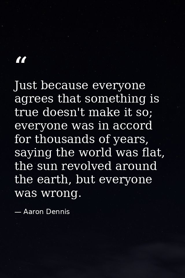 Just because everyone agrees that something is true doesn't make it so; everyone was in accord for thousands of years, s — Aaron Dennis