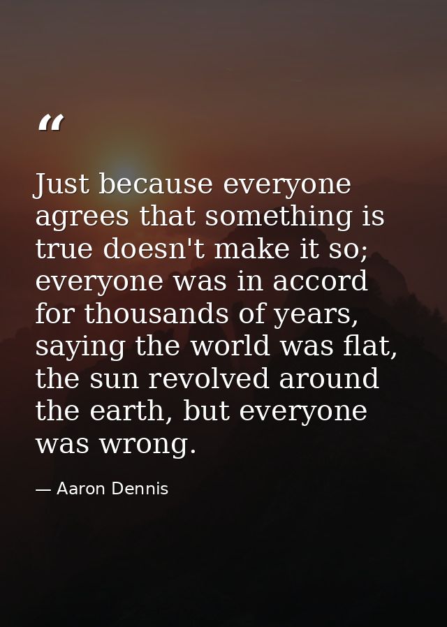 Just because everyone agrees that something is true doesn't make it so; everyone was in accord for thousands of years, s — Aaron Dennis