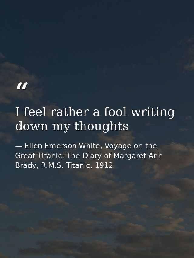 I feel rather a fool writing down my thoughts — Ellen Emerson White, Voyage on the Great Titanic: The Diary of Margaret Ann Brady, R.M.S. Titanic, 1912