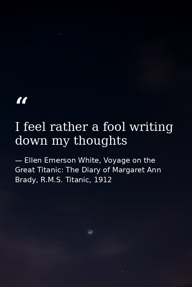 I feel rather a fool writing down my thoughts — Ellen Emerson White, Voyage on the Great Titanic: The Diary of Margaret Ann Brady, R.M.S. Titanic, 1912
