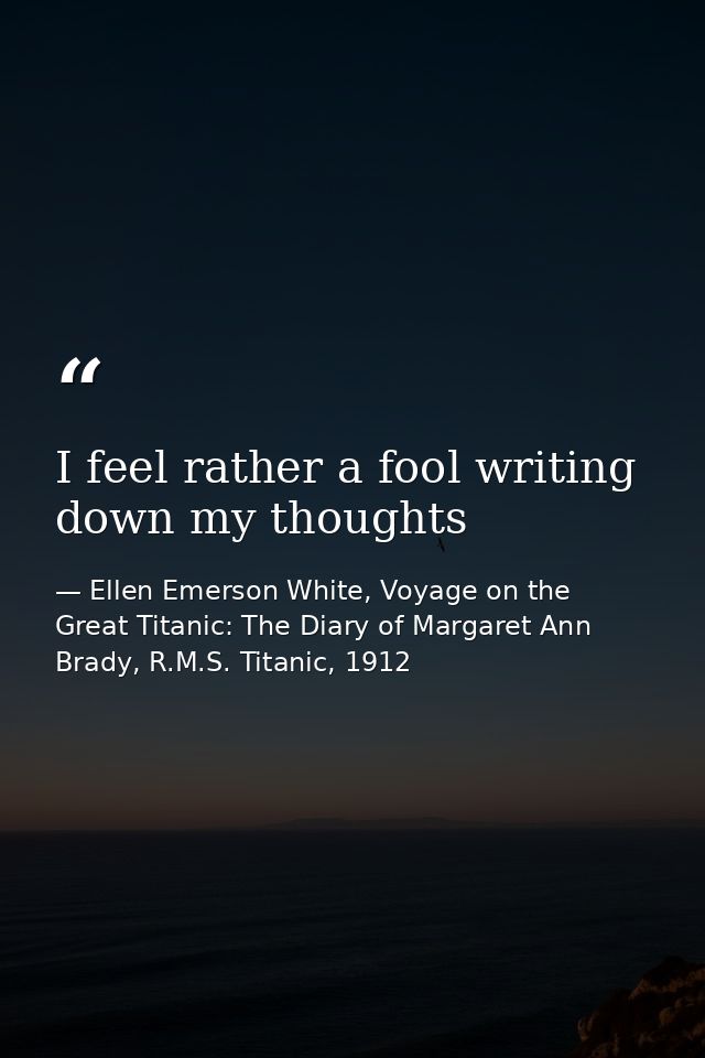 I feel rather a fool writing down my thoughts — Ellen Emerson White, Voyage on the Great Titanic: The Diary of Margaret Ann Brady, R.M.S. Titanic, 1912