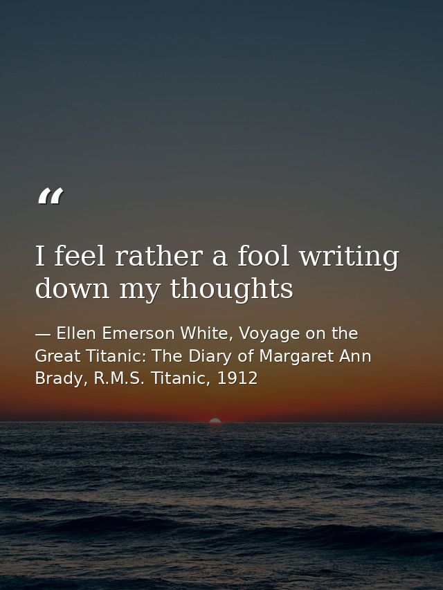 I feel rather a fool writing down my thoughts — Ellen Emerson White, Voyage on the Great Titanic: The Diary of Margaret Ann Brady, R.M.S. Titanic, 1912