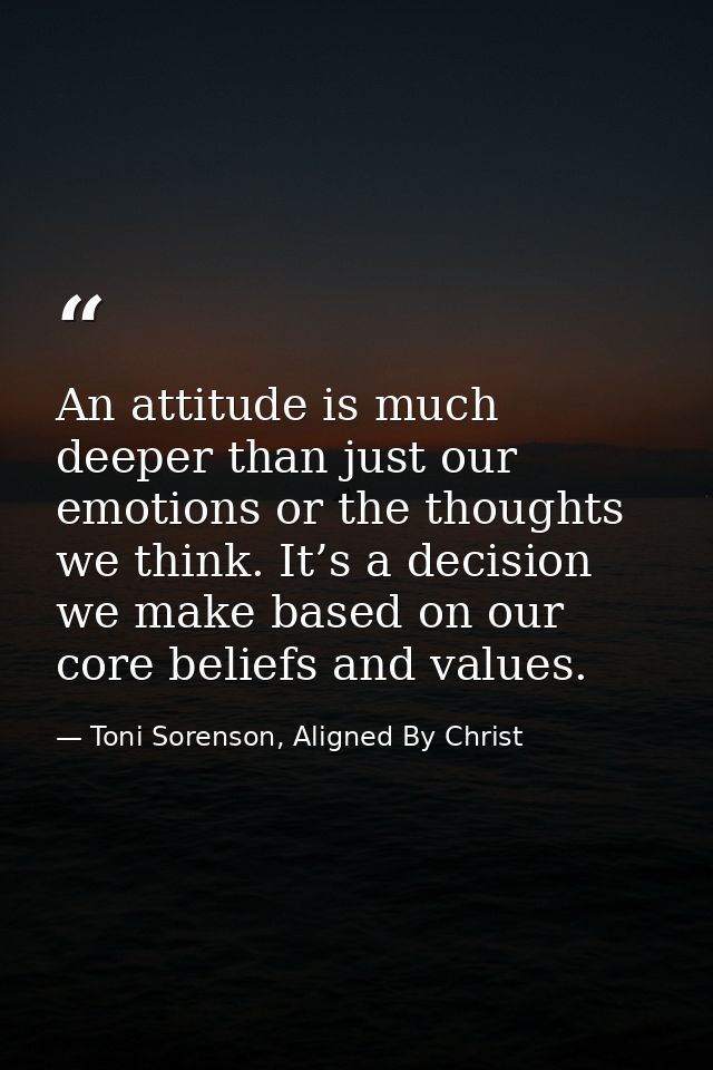 An attitude is much deeper than just our emotions or the thoughts we think. It’s a decision we make based on our core be — Toni Sorenson, Aligned By Christ