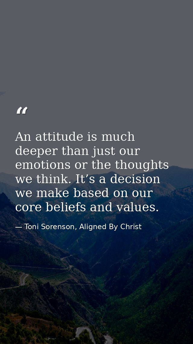 An attitude is much deeper than just our emotions or the thoughts we think. It’s a decision we make based on our core be — Toni Sorenson, Aligned By Christ