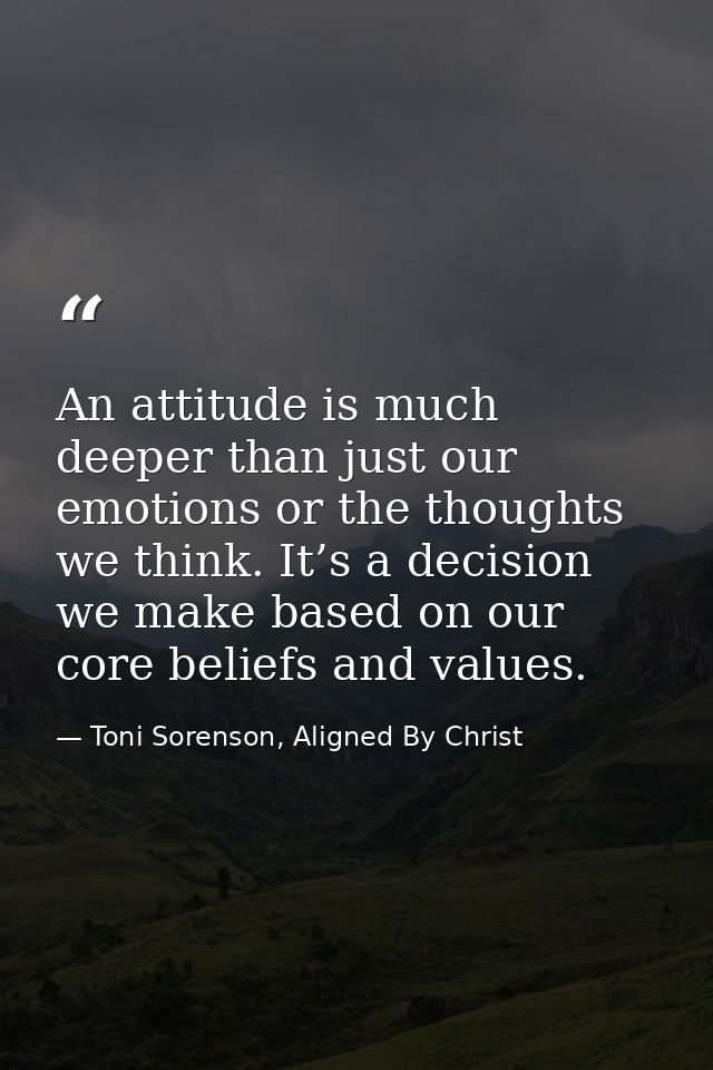 An attitude is much deeper than just our emotions or the thoughts we think. It’s a decision we make based on our core be — Toni Sorenson, Aligned By Christ