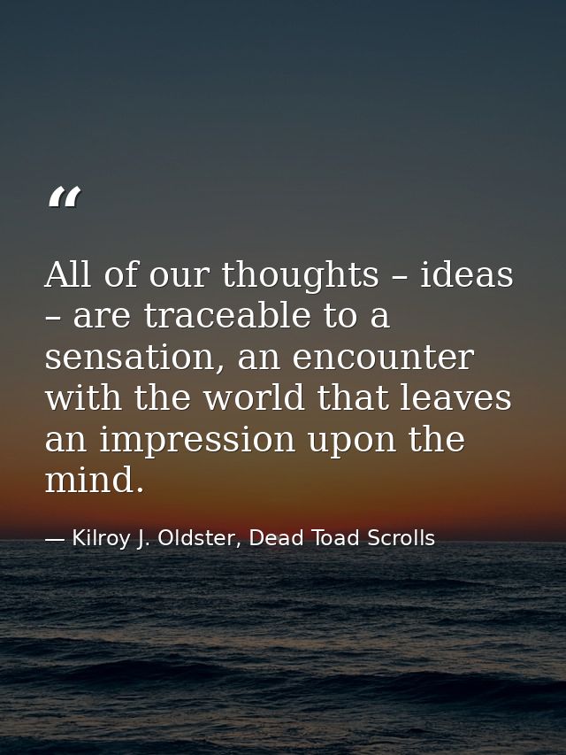 All of our thoughts – ideas – are traceable to a sensation, an encounter with the world that leaves an impression upon t — Kilroy J. Oldster, Dead Toad Scrolls