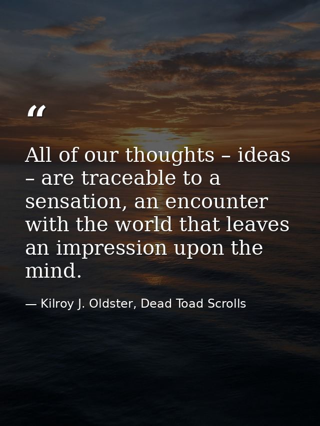 All of our thoughts – ideas – are traceable to a sensation, an encounter with the world that leaves an impression upon t — Kilroy J. Oldster, Dead Toad Scrolls
