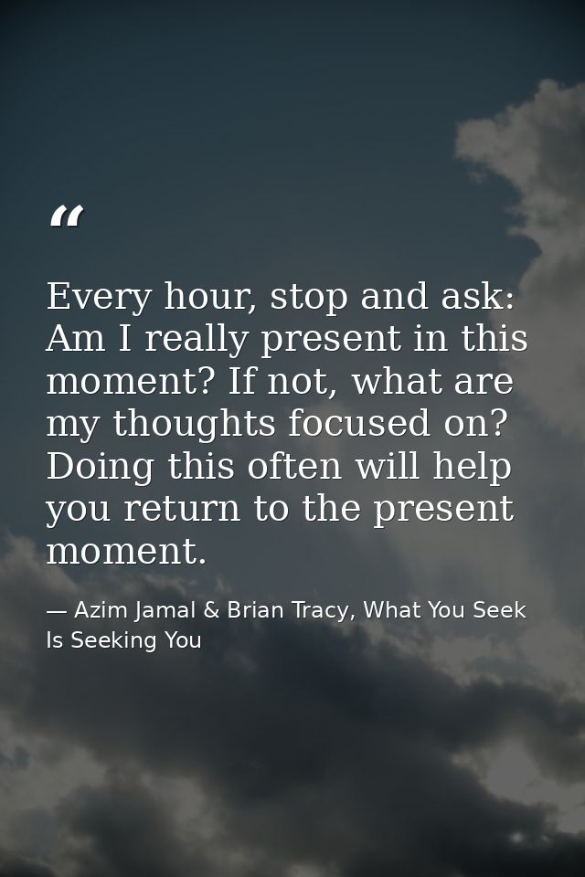 Every hour, stop and ask: Am I really present in this moment? If not, what are my thoughts focused on? Doing this often  — Azim Jamal & Brian Tracy, What You Seek Is Seeking You