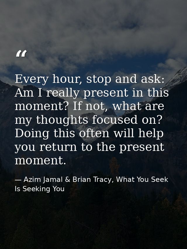 Every hour, stop and ask: Am I really present in this moment? If not, what are my thoughts focused on? Doing this often  — Azim Jamal & Brian Tracy, What You Seek Is Seeking You