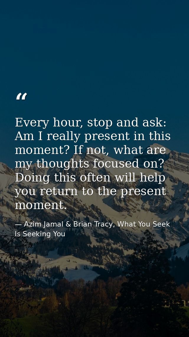 Every hour, stop and ask: Am I really present in this moment? If not, what are my thoughts focused on? Doing this often  — Azim Jamal & Brian Tracy, What You Seek Is Seeking You