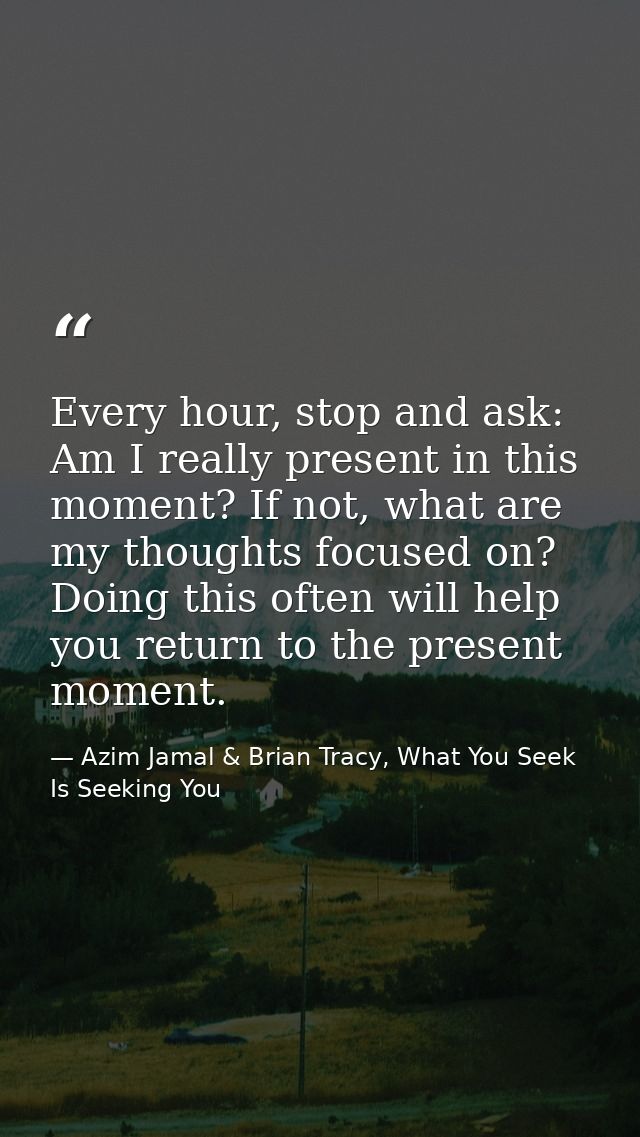 Every hour, stop and ask: Am I really present in this moment? If not, what are my thoughts focused on? Doing this often  — Azim Jamal & Brian Tracy, What You Seek Is Seeking You