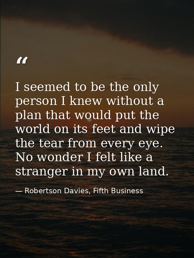 I seemed to be the only person I knew without a plan that would put the world on its feet and wipe the tear from every e — Robertson Davies, Fifth Business